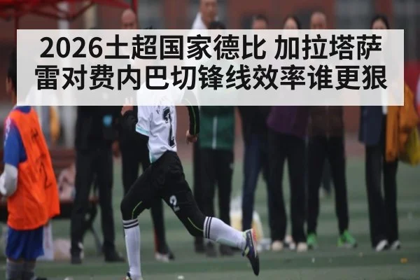 2026土超国家德比 加拉塔萨雷对费内巴切锋线效率谁更狠